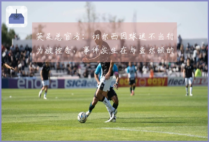 英足总官方：切尔西因球迷不当行为被控告，事件发生在与查尔顿的比赛中