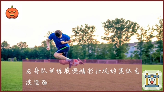 龙舟队训练展现精彩壮观的集体竞技场面